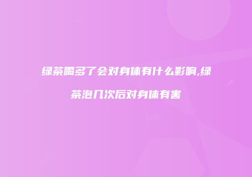 绿茶喝多了会对身体有什么影响,绿茶泡几次后对身体有害