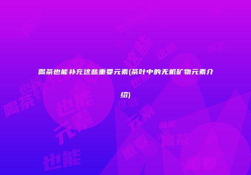 喝茶也能补充这些重要元素(茶叶中的无机矿物元素介绍)