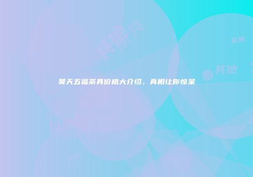 昊天五福茶具价格大介绍，真相让你惊呆