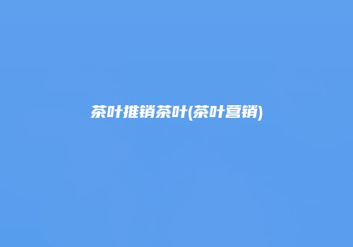 茶叶推销茶叶(茶叶营销)