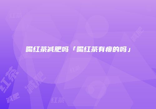 喝红茶减肥吗「喝红茶有瘦的吗」