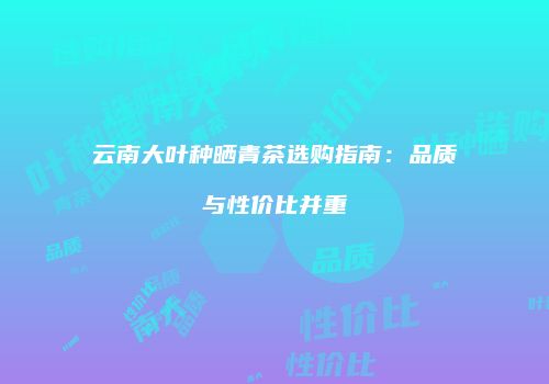 云南大叶种晒青茶选购指南：品质与性价比并重