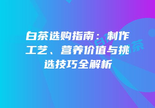 白茶选购指南：制作工艺、营养价值与挑选技巧全解析
