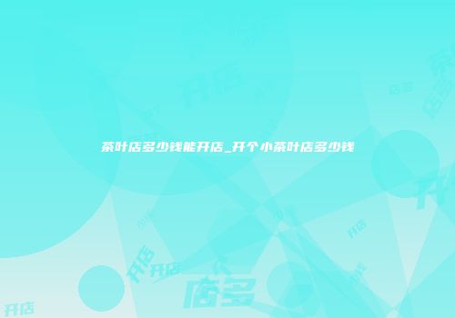 茶叶店多少钱能开店_开个小茶叶店多少钱