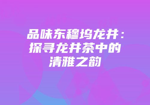 品味东穆坞龙井：探寻龙井茶中的清雅之韵