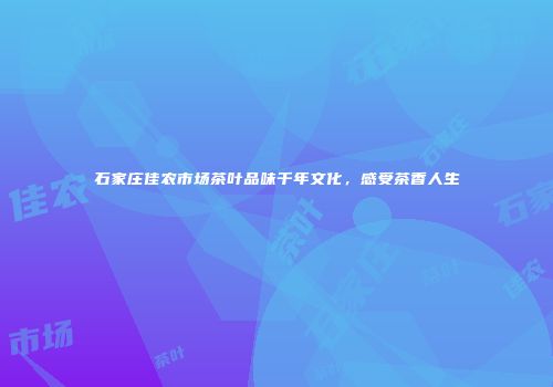 石家庄佳农市场茶叶品味千年文化，感受茶香人生