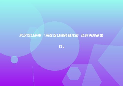 武汉汉口茶市「茶在汉口被商品化后 统称为湖茶出口」