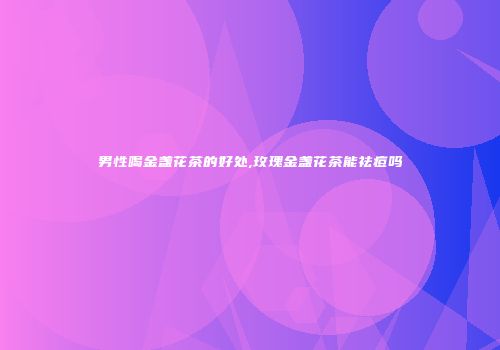 男性喝金盏花茶的好处,玫瑰金盏花茶能祛痘吗