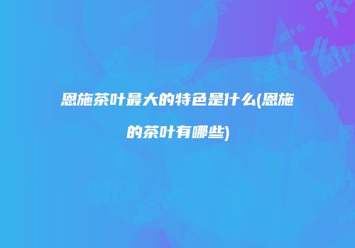 恩施茶叶最大的特色是什么(恩施的茶叶有哪些)