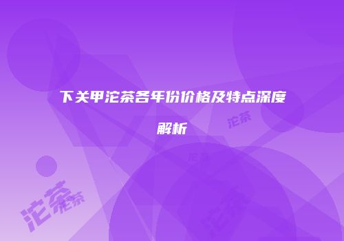 下关甲沱茶各年份价格及特点深度解析