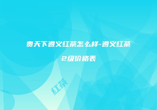 贵天下遵义红茶怎么样-遵义红茶2级价格表
