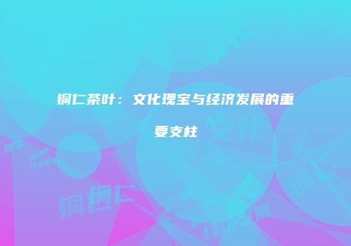 铜仁茶叶：文化瑰宝与经济发展的重要支柱