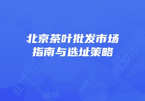 北京茶叶批发市场指南与选址策略