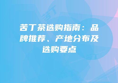 苦丁茶选购指南：品牌推荐、产地分布及选购要点