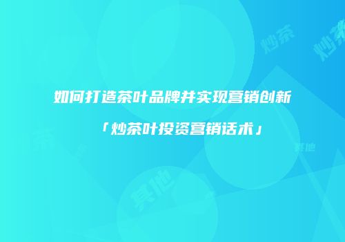 如何打造茶叶品牌并实现营销创新「炒茶叶投资营销话术」