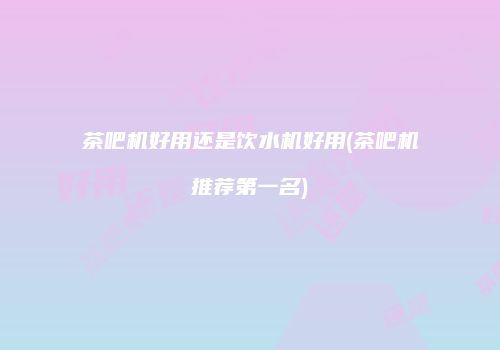 茶吧机好用还是饮水机好用(茶吧机推荐第一名)