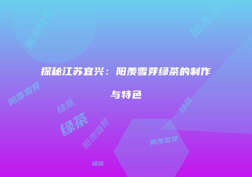 探秘江苏宜兴：阳羡雪芽绿茶的制作与特色