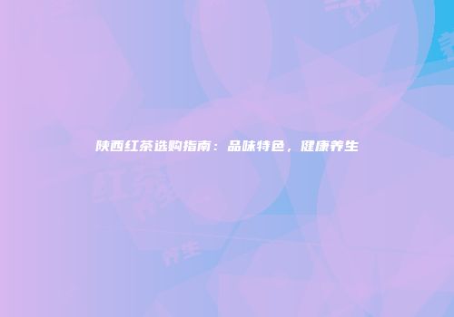 陕西红茶选购指南：品味特色，健康养生