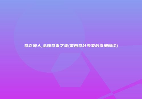 茶亦醉人,品味茶香之美(来自茶叶专家的详细解读)