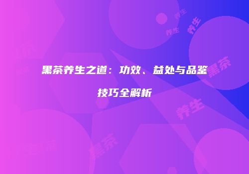 黑茶养生之道：功效、益处与品鉴技巧全解析