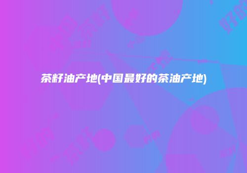 茶籽油产地(中国最好的茶油产地)