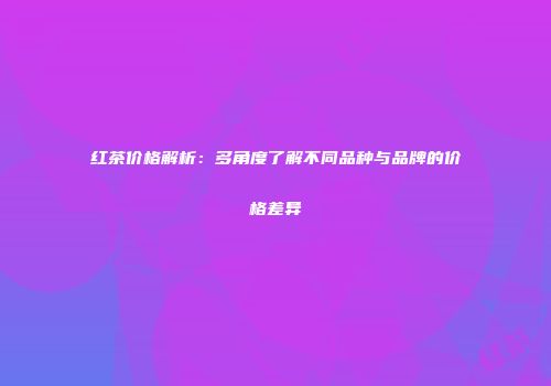 红茶价格解析：多角度了解不同品种与品牌的价格差异