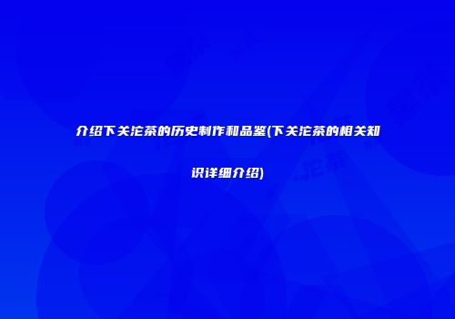 介绍下关沱茶的历史制作和品鉴(下关沱茶的相关知识详细介绍)