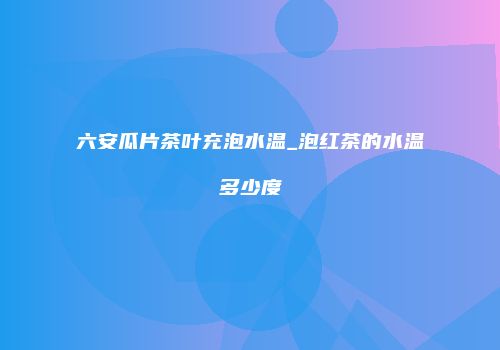 六安瓜片茶叶充泡水温_泡红茶的水温多少度