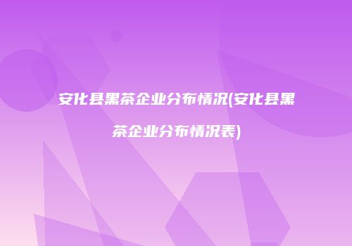 安化县黑茶企业分布情况(安化县黑茶企业分布情况表)