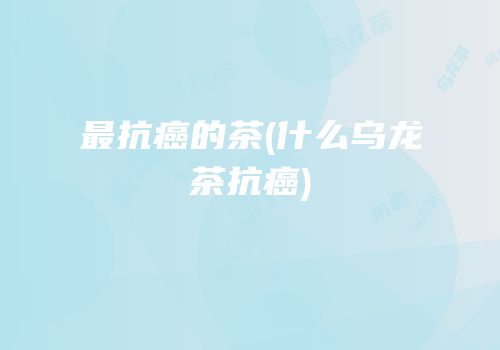 最抗癌的茶(什么乌龙茶抗癌)