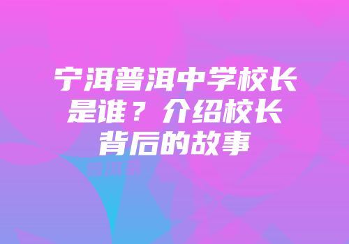 宁洱普洱中学校长是谁？介绍校长背后的故事