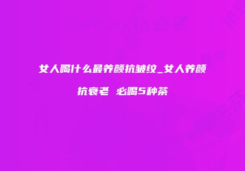 女人喝什么最养颜抗皱纹_女人养颜抗衰老 必喝5种茶