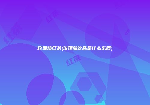 玫瑰茄红茶(玫瑰茄饮品是什么东西)