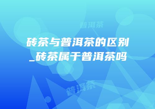砖茶与普洱茶的区别_砖茶属于普洱茶吗