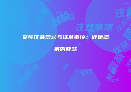 女性饮茶禁忌与注意事项：健康喝茶的智慧