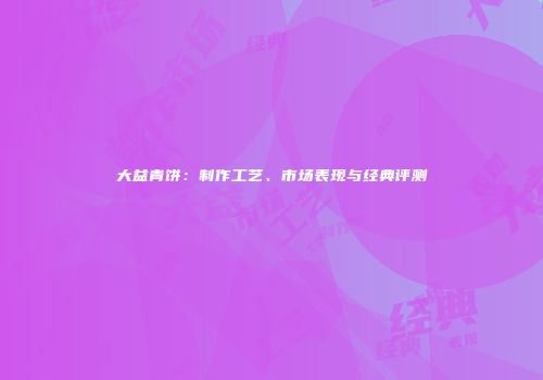 大益青饼：制作工艺、市场表现与经典评测
