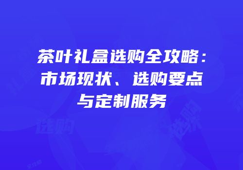 茶叶礼盒选购全攻略：市场现状、选购要点与定制服务