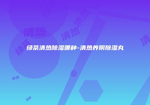 绿茶清热除湿哪种-清热养阴除湿丸