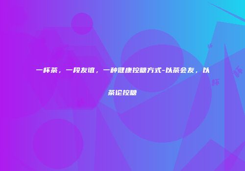一杯茶，一段友谊，一种健康控糖方式-以茶会友，以茶论控糖