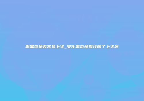 喝黑茶是否容易上火_安化黑茶是温性喝了上火吗