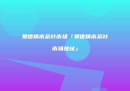 景德镇市茶叶市场「景德镇市茶叶市场地址」