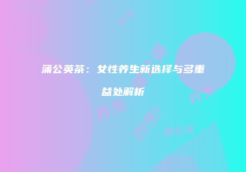 蒲公英茶：女性养生新选择与多重益处解析