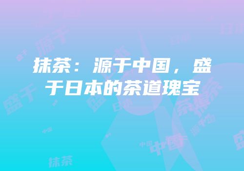 抹茶：源于中国，盛于日本的茶道瑰宝