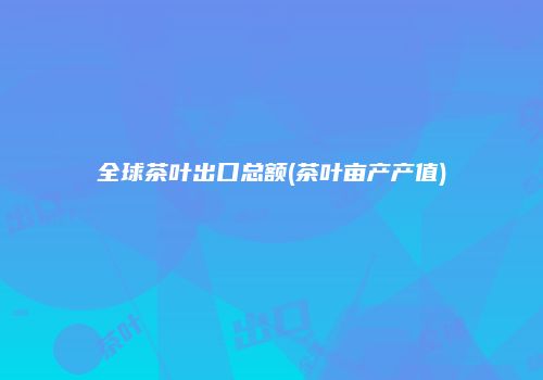 全球茶叶出口总额(茶叶亩产产值)