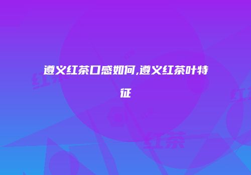 遵义红茶口感如何,遵义红茶叶特征