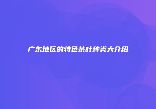 广东地区的特色茶叶种类大介绍
