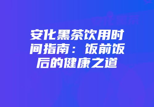 安化黑茶饮用时间指南：饭前饭后的健康之道