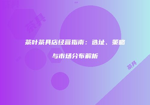 茶叶茶具店经营指南：选址、策略与市场分布解析