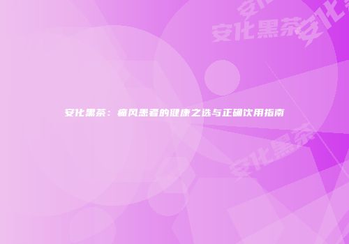 安化黑茶：痛风患者的健康之选与正确饮用指南