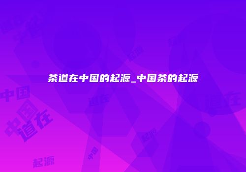 茶道在中国的起源_中国茶的起源